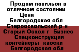 Продам павильон в отличном состоянии › Цена ­ 27 000 - Белгородская обл., Старооскольский р-н, Старый Оскол г. Бизнес » Спецконструкции, контейнеры, киоски   . Белгородская обл.